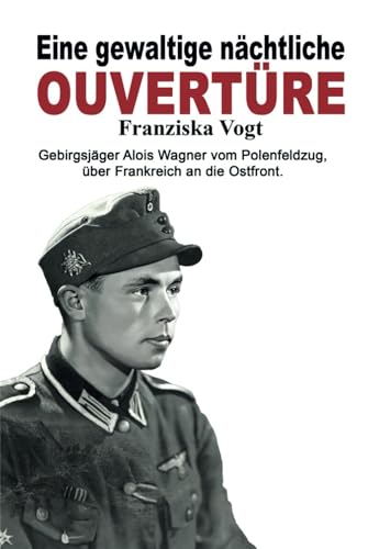 Eine gewaltige nächtliche Ouvertüre: Gebirgsjäger Alois Wagner vom Polenfeldzug über Frankreich an die Ostfront (Deutsche Soldaten-Biografien)