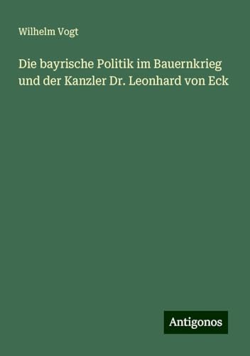 Die bayrische Politik im Bauernkrieg und der Kanzler Dr. Leonhard von Eck von Antigonos Verlag