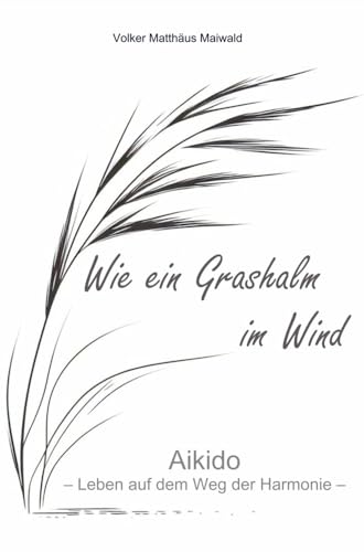 Wie ein Grashalm im Wind: Aikido - Leben auf dem Weg der Harmonie