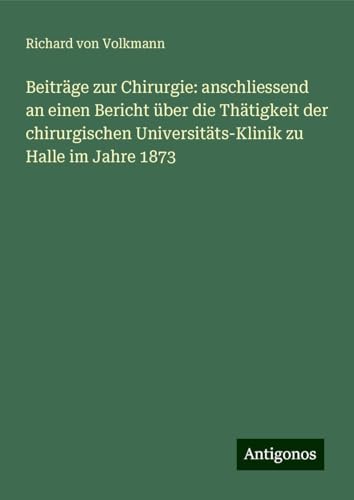 Beiträge zur Chirurgie: anschliessend an einen Bericht über die Thätigkeit der chirurgischen Universitäts-Klinik zu Halle im Jahre 1873 von Antigonos Verlag