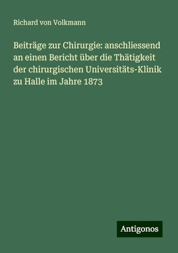 Beiträge zur Chirurgie: anschliessend an einen Bericht über die Thätigkeit der chirurgischen Universitäts-Klinik zu Halle im Jahre 1873 von Antigonos Verlag
