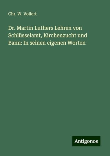 Dr. Martin Luthers Lehren von Schlüsselamt, Kirchenzucht und Bann: In seinen eigenen Worten von Antigonos Verlag
