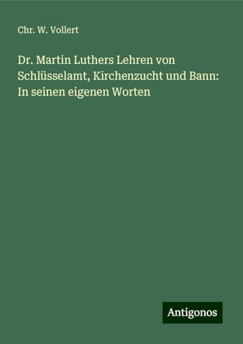 Dr. Martin Luthers Lehren von Schlüsselamt, Kirchenzucht und Bann: In seinen eigenen Worten von Antigonos Verlag