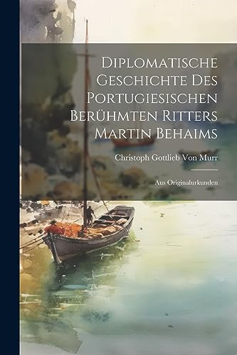 Diplomatische Geschichte Des Portugiesischen Berühmten Ritters Martin Behaims: Aus Originalurkunden von Legare Street Press