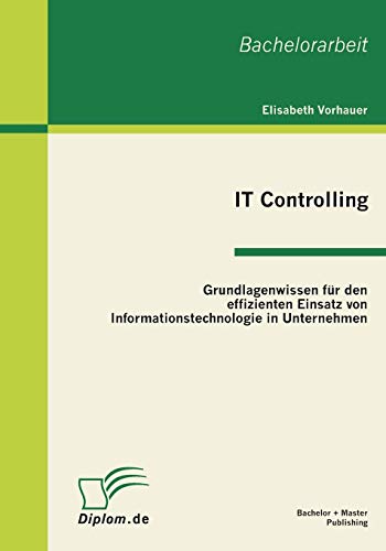 IT Controlling: Grundlagenwissen für den effizienten Einsatz von Informationstechnologie in Unternehmen: Bachelor-Arb. IT Controlling: Grundlagenwissen für den effizienten Einsatz von Informationstechnologie in Unternehmen: Bachelor-Arb.