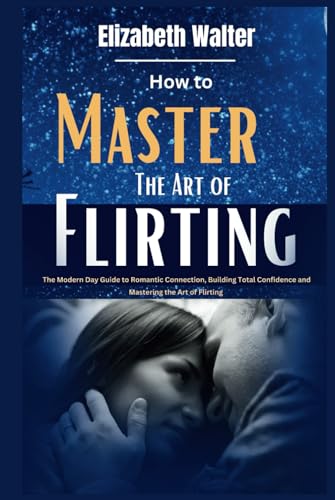 How to Master the Art of Flirting: The Modern Day Guide to Romantic Connection, Building Total Confidence and Mastering the Art of Flirting