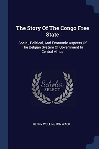 The Story Of The Congo Free State: Social, Political, And Economic Aspects Of The Belgian System Of Government In Central Africa von Sagwan Press