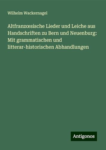 Altfranz¿sische Lieder und Leiche aus Handschriften zu Bern und Neuenburg: Mit grammatischen und litterar-historischen Abhandlungen von Antigonos Verlag