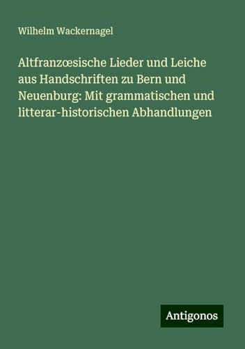Altfranz¿sische Lieder und Leiche aus Handschriften zu Bern und Neuenburg: Mit grammatischen und litterar-historischen Abhandlungen von Antigonos Verlag