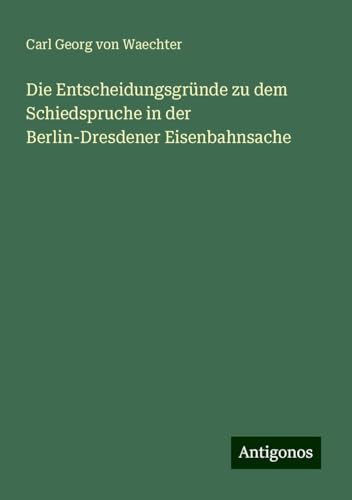 Die Entscheidungsgründe zu dem Schiedspruche in der Berlin-Dresdener Eisenbahnsache von Antigonos Verlag