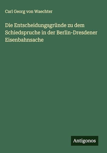 Die Entscheidungsgründe zu dem Schiedspruche in der Berlin-Dresdener Eisenbahnsache von Antigonos Verlag