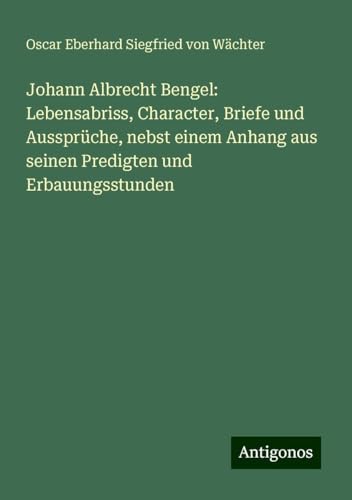 Johann Albrecht Bengel: Lebensabriss, Character, Briefe und Aussprüche, nebst einem Anhang aus seinen Predigten und Erbauungsstunden von Antigonos Verlag