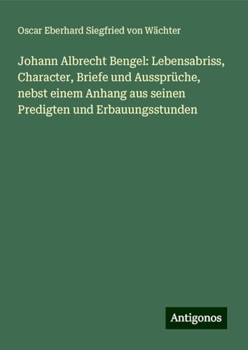 Johann Albrecht Bengel: Lebensabriss, Character, Briefe und Aussprüche, nebst einem Anhang aus seinen Predigten und Erbauungsstunden von Antigonos Verlag
