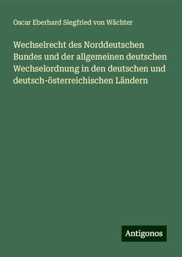Wechselrecht des Norddeutschen Bundes und der allgemeinen deutschen Wechselordnung in den deutschen und deutsch-österreichischen Ländern von Antigonos Verlag