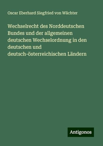 Wechselrecht des Norddeutschen Bundes und der allgemeinen deutschen Wechselordnung in den deutschen und deutsch-österreichischen Ländern von Antigonos Verlag
