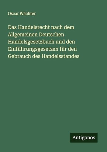 Das Handelsrecht nach dem Allgemeinen Deutschen Handelsgesetzbuch und den Einführungsgesetzen für den Gebrauch des Handelsstandes von Antigonos Verlag