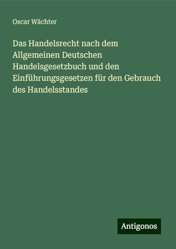 Das Handelsrecht nach dem Allgemeinen Deutschen Handelsgesetzbuch und den Einführungsgesetzen für den Gebrauch des Handelsstandes von Antigonos Verlag
