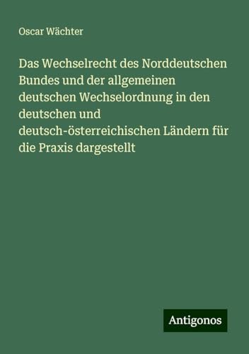 Das Wechselrecht des Norddeutschen Bundes und der allgemeinen deutschen Wechselordnung in den deutschen und deutsch-österreichischen Ländern für die Praxis dargestellt von Antigonos Verlag