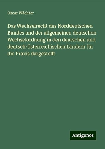 Das Wechselrecht des Norddeutschen Bundes und der allgemeinen deutschen Wechselordnung in den deutschen und deutsch-österreichischen Ländern für die Praxis dargestellt von Antigonos Verlag