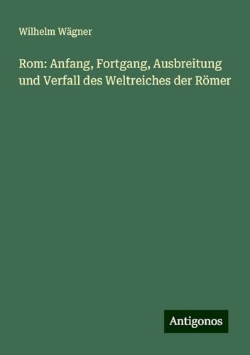 Rom: Anfang, Fortgang, Ausbreitung und Verfall des Weltreiches der Römer von Antigonos Verlag