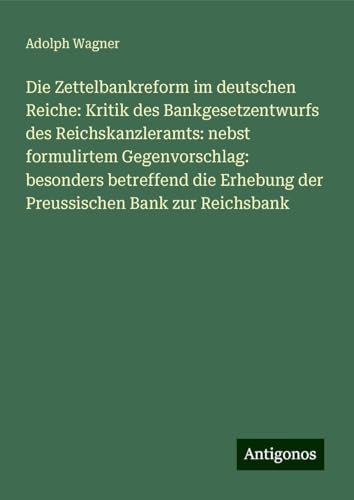 Die Zettelbankreform im deutschen Reiche: Kritik des Bankgesetzentwurfs des Reichskanzleramts: nebst formulirtem Gegenvorschlag: besonders betreffend die Erhebung der Preussischen Bank zur Reichsbank von Antigonos Verlag