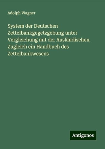 System der Deutschen Zettelbankgegetzgebung unter Vergleichung mit der Ausländischen. Zugleich ein Handbuch des Zettelbankwesens von Antigonos Verlag