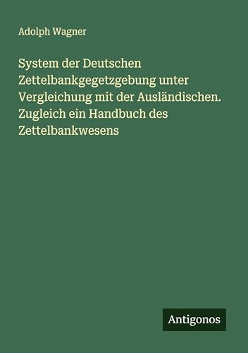 System der Deutschen Zettelbankgegetzgebung unter Vergleichung mit der Ausländischen. Zugleich ein Handbuch des Zettelbankwesens von Antigonos Verlag