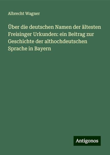 Über die deutschen Namen der ältesten Freisinger Urkunden: ein Beitrag zur Geschichte der althochdeutschen Sprache in Bayern von Antigonos Verlag