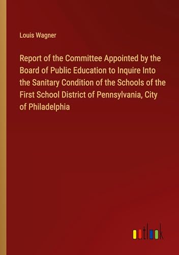 Report of the Committee Appointed by the Board of Public Education to Inquire Into the Sanitary Condition of the Schools of the First School District of Pennsylvania, City of Philadelphia von Outlook Verlag