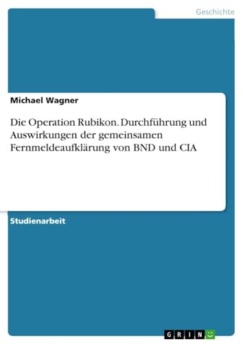 Die Operation Rubikon. Durchführung und Auswirkungen der gemeinsamen Fernmeldeaufklärung von BND und CIA Die Operation Rubikon. Durchführung und Auswirkungen der gemeinsamen Fernmeldeaufklärung von BND und CIA