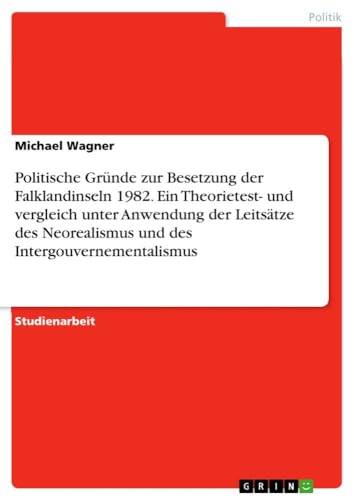 Politische Gründe zur Besetzung der Falklandinseln 1982. Ein Theorietest- und vergleich unter Anwendung der Leitsätze des Neorealismus und des Intergouvernementalismus Politische Gründe zur Besetzung der Falklandinseln 1982. Ein Theorietest- und vergleich unter Anwendung der Leitsätze des Neorealismus und des Intergouvernementalismus