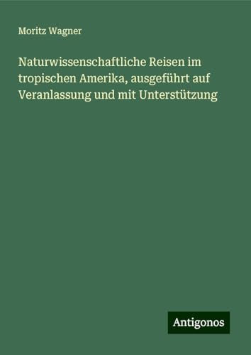 Naturwissenschaftliche Reisen im tropischen Amerika, ausgeführt auf Veranlassung und mit Unterstützung von Antigonos Verlag
