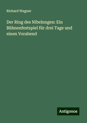 Der Ring des Nibelungen: Ein Bühnenfestspiel für drei Tage und einen Vorabend Der Ring des Nibelungen: Ein Bühnenfestspiel für drei Tage und einen Vorabend von Antigonos Verlag