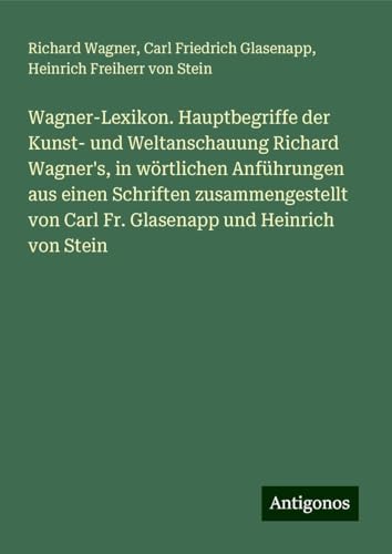 Wagner-Lexikon. Hauptbegriffe der Kunst- und Weltanschauung Richard Wagner's, in wörtlichen Anführungen aus einen Schriften zusammengestellt von Carl Fr. Glasenapp und Heinrich von Stein Wagner-Lexikon. Hauptbegriffe der Kunst- und Weltanschauung Richard Wagner's, in wörtlichen Anführungen aus einen Schriften zusammengestellt von Carl Fr. Glasenapp und Heinrich von Stein von Antigonos Verlag