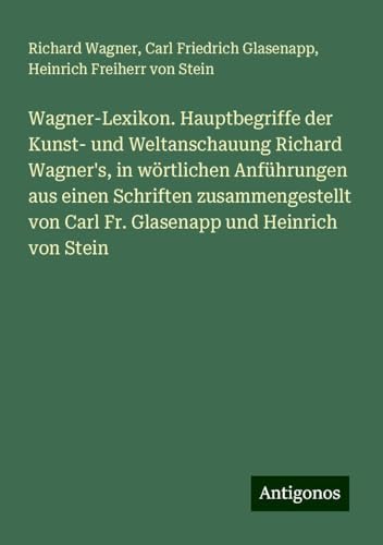Wagner-Lexikon. Hauptbegriffe der Kunst- und Weltanschauung Richard Wagner's, in wörtlichen Anführungen aus einen Schriften zusammengestellt von Carl Fr. Glasenapp und Heinrich von Stein Wagner-Lexikon. Hauptbegriffe der Kunst- und Weltanschauung Richard Wagner's, in wörtlichen Anführungen aus einen Schriften zusammengestellt von Carl Fr. Glasenapp und Heinrich von Stein von Antigonos Verlag