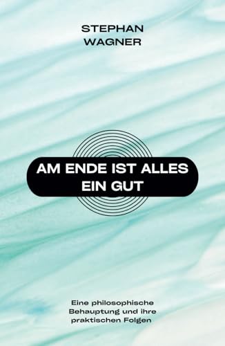 Am Ende ist alles ein Gut: Eine philosophische Behauptung und ihre praktischen Folgen Am Ende ist alles ein Gut: Eine philosophische Behauptung und ihre praktischen Folgen