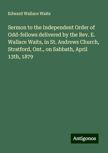 Sermon to the Independent Order of Odd-fellows delivered by the Rev. E. Wallace Waits, in St. Andrews Church, Stratford, Ont., on Sabbath, April 13th, 1879 von Antigonos Verlag