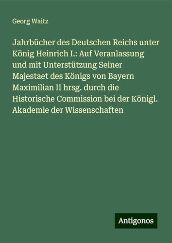 Jahrbücher des Deutschen Reichs unter König Heinrich I.: Auf Veranlassung und mit Unterstützung Seiner Majestaet des Königs von Bayern Maximilian II ... bei der Königl. Akademie der Wissenschaften von Antigonos Verlag