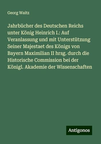 Jahrbücher des Deutschen Reichs unter König Heinrich I.: Auf Veranlassung und mit Unterstützung Seiner Majestaet des Königs von Bayern Maximilian II ... bei der Königl. Akademie der Wissenschaften Jahrbücher des Deutschen Reichs unter König Heinrich I.: Auf Veranlassung und mit Unterstützung Seiner Majestaet des Königs von Bayern Maximilian II ... bei der Königl. Akademie der Wissenschaften von Antigonos Verlag
