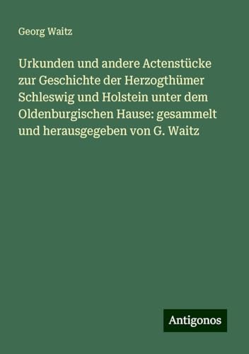 Urkunden und andere Actenstücke zur Geschichte der Herzogthümer Schleswig und Holstein unter dem Oldenburgischen Hause: gesammelt und herausgegeben von G. Waitz von Antigonos Verlag