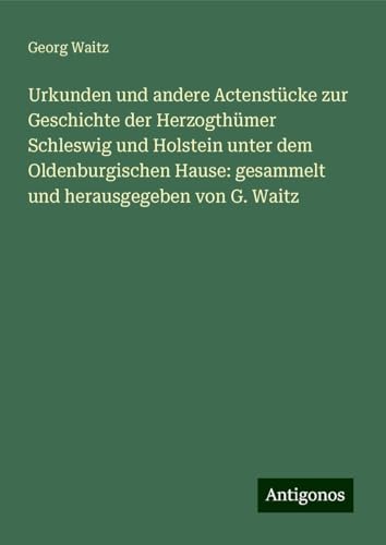 Urkunden und andere Actenstücke zur Geschichte der Herzogthümer Schleswig und Holstein unter dem Oldenburgischen Hause: gesammelt und herausgegeben von G. Waitz von Antigonos Verlag