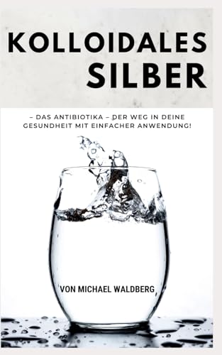 Kolloidales Silber – Das Antibiotika – Der Weg in deine Gesundheit mit einfacher Anwendung!: von Michael Waldberg