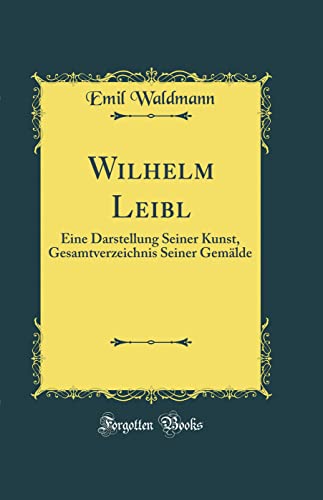 Wilhelm Leibl: Eine Darstellung Seiner Kunst, Gesamtverzeichnis Seiner Gemälde (Classic Reprint)