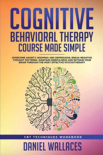 Cognitive Behavioral Therapy Course Made Simple: Overcome Anxiety, Insomnia & Depression, Break Negative Thought Patterns, Maintain Mindfulness, and Retrain Your Brain through Effective Psychotherapy Cognitive Behavioral Therapy Course Made Simple: Overcome Anxiety, Insomnia & Depression, Break Negative Thought Patterns, Maintain Mindfulness, and Retrain Your Brain through Effective Psychotherapy