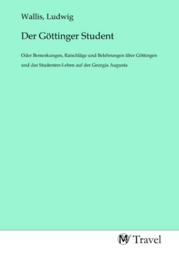 Der Göttinger Student: Oder Bemerkungen, Ratschläge und Belehrungen über Göttingen und das Studenten-Leben auf der Georgia Augusta