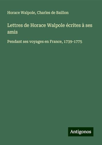 Lettres de Horace Walpole écrites à ses amis: Pendant ses voyages en France, 1739-1775 Lettres de Horace Walpole écrites à ses amis: Pendant ses voyages en France, 1739-1775 von Antigonos Verlag