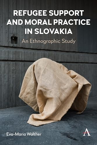 Refugee Support and Moral Practice in Slovakia: An Ethnographic Study (Anthem on Russian, East European and Eurasian Studies, 1, Band 1)