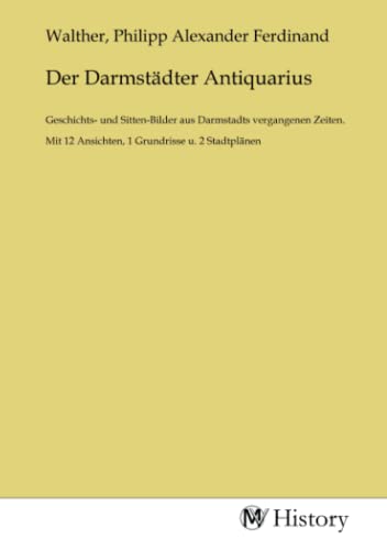 Der Darmstädter Antiquarius: Geschichts- und Sitten-Bilder aus Darmstadts vergangenen Zeiten. Mit 12 Ansichten, 1 Grundrisse u. 2 Stadtplänen von MV-History