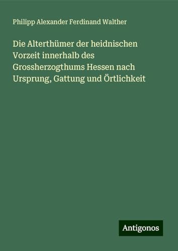 Die Alterthümer der heidnischen Vorzeit innerhalb des Grossherzogthums Hessen nach Ursprung, Gattung und Örtlichkeit von Antigonos Verlag