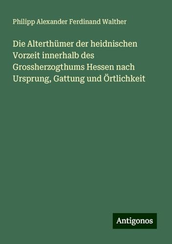 Die Alterthümer der heidnischen Vorzeit innerhalb des Grossherzogthums Hessen nach Ursprung, Gattung und Örtlichkeit von Antigonos Verlag